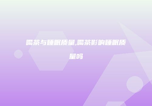 喝茶与睡眠质量,喝茶影响睡眠质量吗