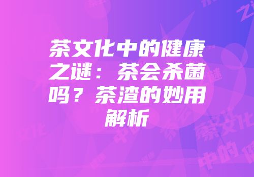 茶文化中的健康之谜：茶会杀菌吗？茶渣的妙用解析