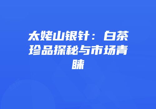 太姥山银针：白茶珍品探秘与市场青睐