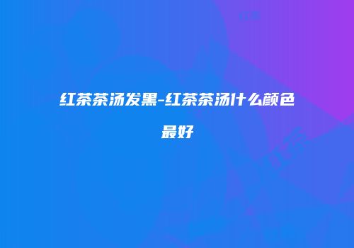 红茶茶汤发黑-红茶茶汤什么颜色最好