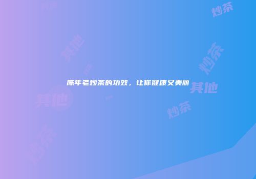 陈年老炒茶的功效，让你健康又美丽