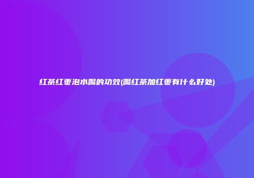 红茶红枣泡水喝的功效(喝红茶加红枣有什么好处)