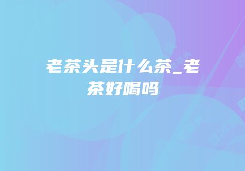 老茶头是什么茶_老茶好喝吗
