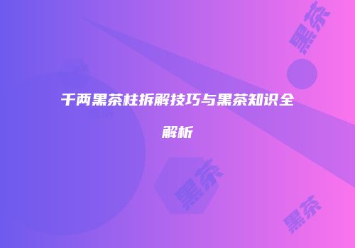 千两黑茶柱拆解技巧与黑茶知识全解析