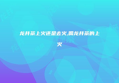 龙井茶上火还是去火,喝龙井茶的上火