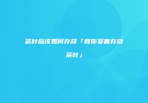 茶叶应该如何存放「教你妥善存放茶叶」
