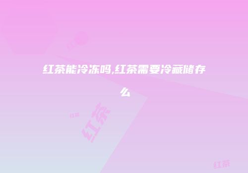 红茶能冷冻吗,红茶需要冷藏储存么