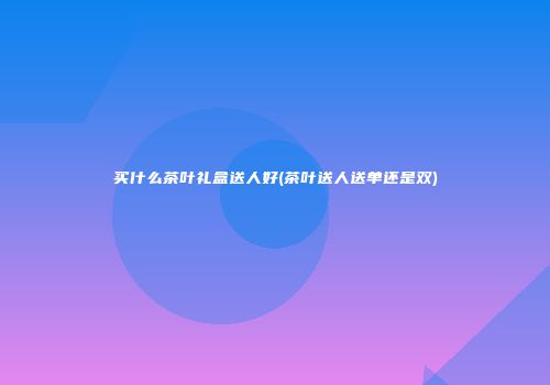 买什么茶叶礼盒送人好(茶叶送人送单还是双)