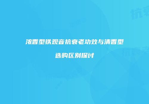 浓香型铁观音抗衰老功效与清香型选购区别探讨
