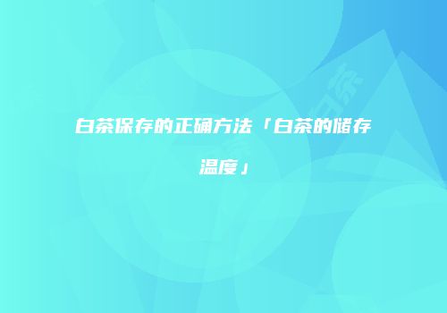白茶保存的正确方法「白茶的储存温度」