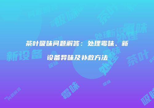 茶叶吸味问题解答：处理霉味、新设备异味及补救方法