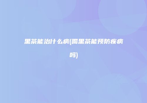 黑茶能治什么病(喝黑茶能预防疾病吗)