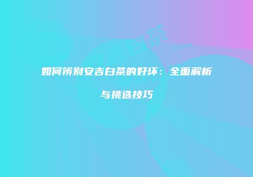 如何辨别安吉白茶的好坏：全面解析与挑选技巧