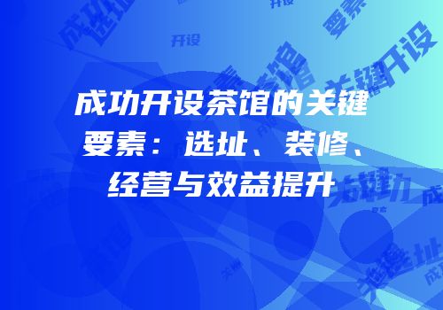 成功开设茶馆的关键要素：选址、装修、经营与效益提升