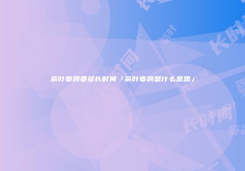 茶叶萎凋要多长时间「茶叶萎凋是什么意思」