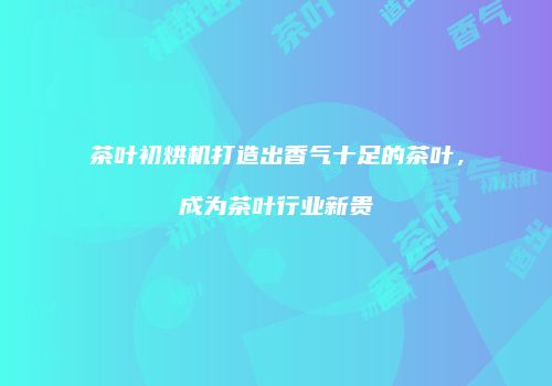 茶叶初烘机打造出香气十足的茶叶，成为茶叶行业新贵