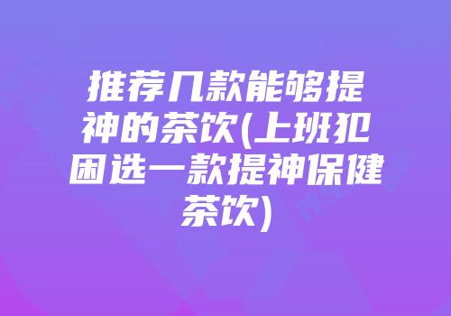推荐几款能够提神的茶饮(上班犯困选一款提神保健茶饮)