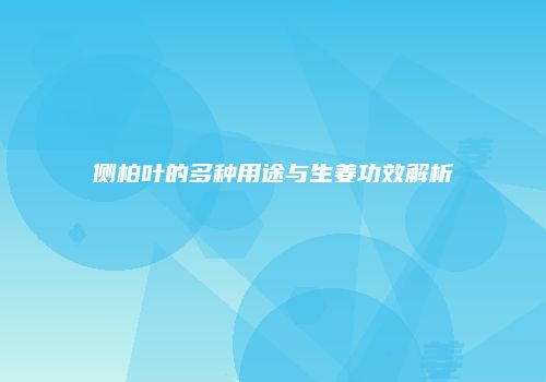 侧柏叶的多种用途与生姜功效解析