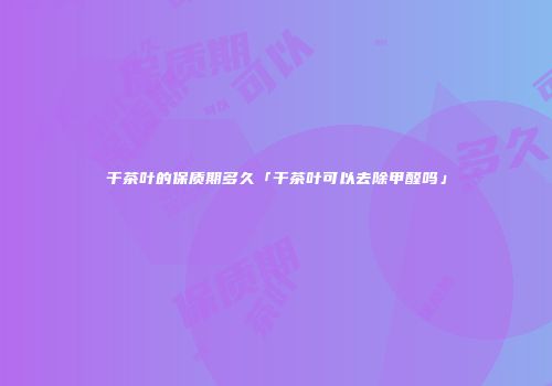 干茶叶的保质期多久「干茶叶可以去除甲醛吗」