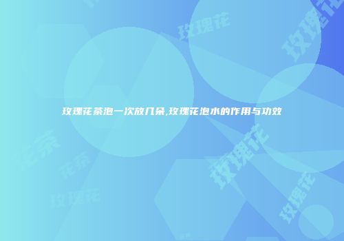 玫瑰花茶泡一次放几朵,玫瑰花泡水的作用与功效