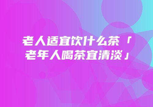 老人适宜饮什么茶「老年人喝茶宜清淡」