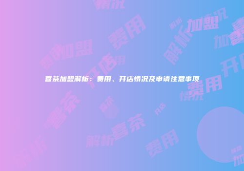 喜茶加盟解析：费用、开店情况及申请注意事项
