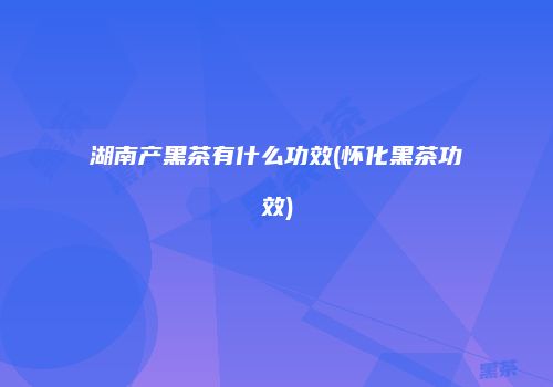 湖南产黑茶有什么功效(怀化黑茶功效)
