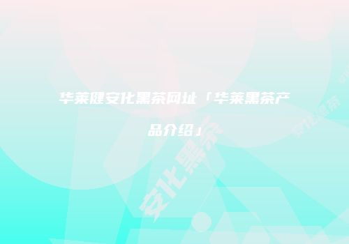 华莱健安化黑茶网址「华莱黑茶产品介绍」