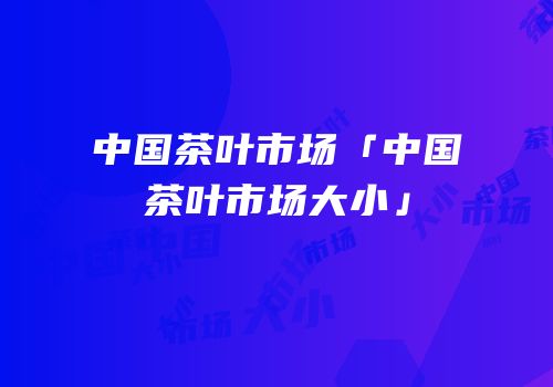 中国茶叶市场「中国茶叶市场大小」