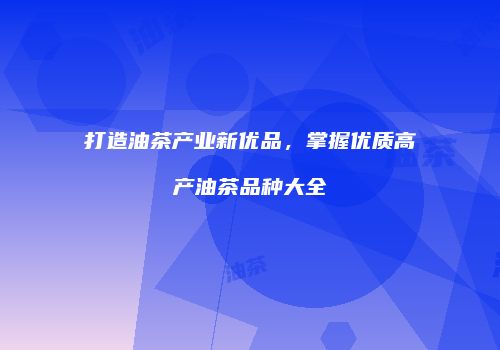 打造油茶产业新优品，掌握优质高产油茶品种大全
