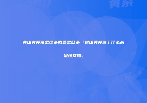 黄山黄芽茶是绿茶吗还是红茶「霍山黄芽属于什么茶是绿茶吗」