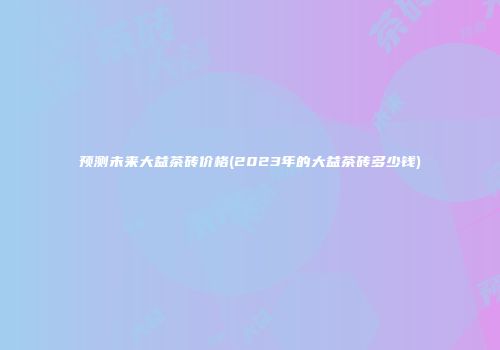 预测未来大益茶砖价格(2023年的大益茶砖多少钱)