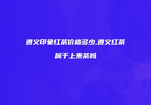 遵义印象红茶价格多少,遵义红茶属于上乘茶吗