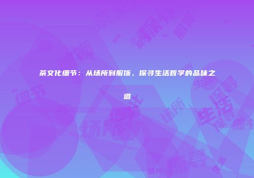 茶文化细节：从场所到服饰，探寻生活哲学的品味之道