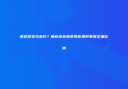 泡茶放多少茶叶？萌新泡茶指南教你如何掌握正确比例