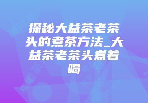 探秘大益茶老茶头的煮茶方法_大益茶老茶头煮着喝