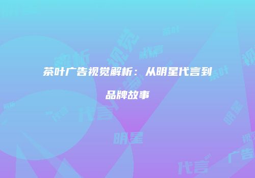 茶叶广告视觉解析：从明星代言到品牌故事