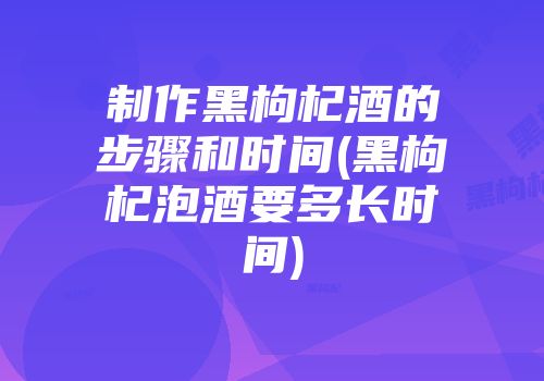 制作黑枸杞酒的步骤和时间(黑枸杞泡酒要多长时间)