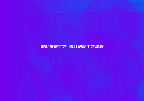 茶叶拼配工艺_茶叶拼配工艺流程