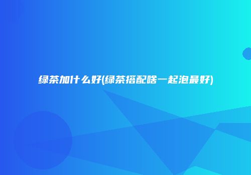 绿茶加什么好(绿茶搭配啥一起泡最好)