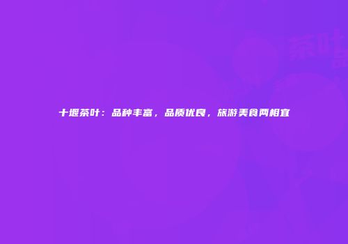 十堰茶叶：品种丰富，品质优良，旅游美食两相宜