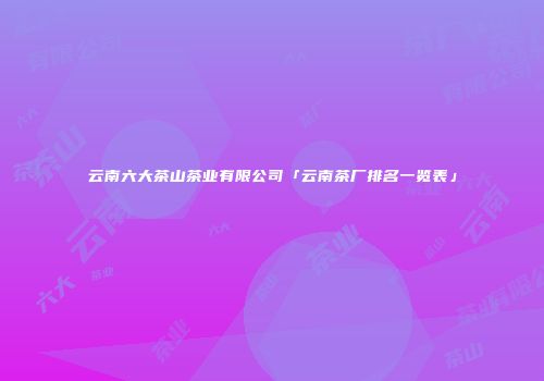 云南六大茶山茶业有限公司「云南茶厂排名一览表」