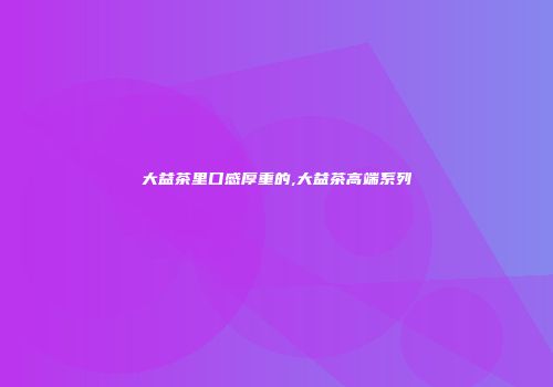 大益茶里口感厚重的,大益茶高端系列