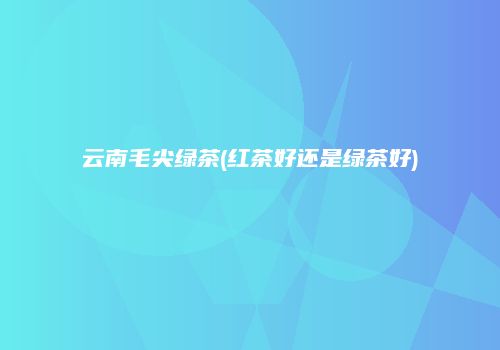 云南毛尖绿茶(红茶好还是绿茶好)