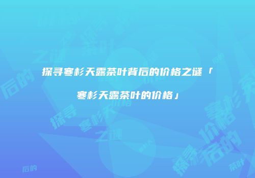 探寻寒杉天露茶叶背后的价格之谜「寒杉天露茶叶的价格」
