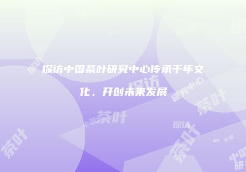 探访中国茶叶研究中心传承千年文化，开创未来发展