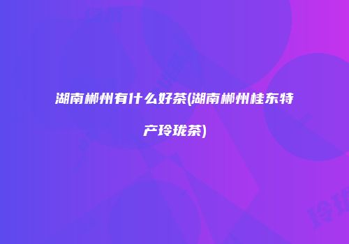湖南郴州有什么好茶(湖南郴州桂东特产玲珑茶)