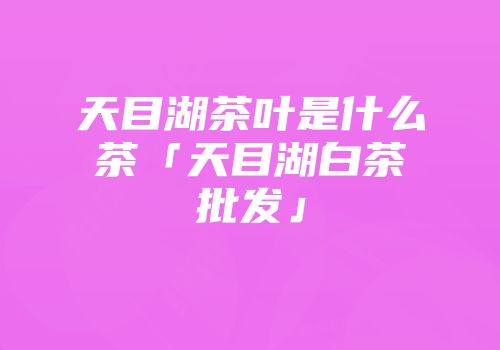天目湖茶叶是什么茶「天目湖白茶批发」