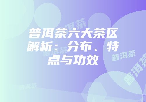 普洱茶六大茶区解析：分布、特点与功效