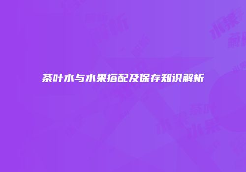 茶叶水与水果搭配及保存知识解析